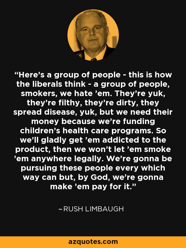 Here's a group of people - this is how the liberals think - a group of people, smokers, we hate 'em. They're yuk, they're filthy, they're dirty, they spread disease, yuk, but we need their money because we're funding children's health care programs. So we'll gladly get 'em addicted to the product, then we won't let 'em smoke 'em anywhere legally. We're gonna be pursuing these people every which way can but, by God, we're gonna make 'em pay for it. - Rush Limbaugh