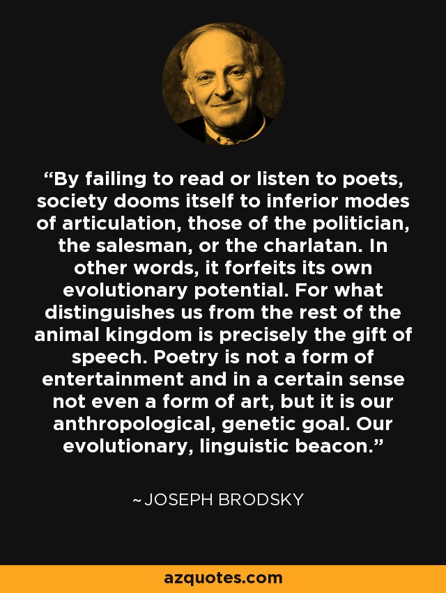 By failing to read or listen to poets, society dooms itself to inferior modes of articulation, those of the politician, the salesman, or the charlatan. In other words, it forfeits its own evolutionary potential. For what distinguishes us from the rest of the animal kingdom is precisely the gift of speech. Poetry is not a form of entertainment and in a certain sense not even a form of art, but it is our anthropological, genetic goal. Our evolutionary, linguistic beacon. - Joseph Brodsky