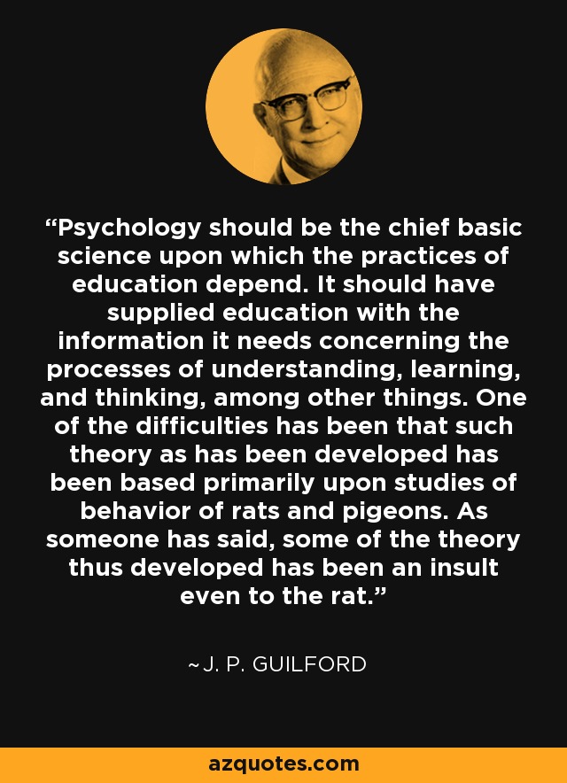 Psychology should be the chief basic science upon which the practices of education depend. It should have supplied education with the information it needs concerning the processes of understanding, learning, and thinking, among other things. One of the difficulties has been that such theory as has been developed has been based primarily upon studies of behavior of rats and pigeons. As someone has said, some of the theory thus developed has been an insult even to the rat. - J. P. Guilford