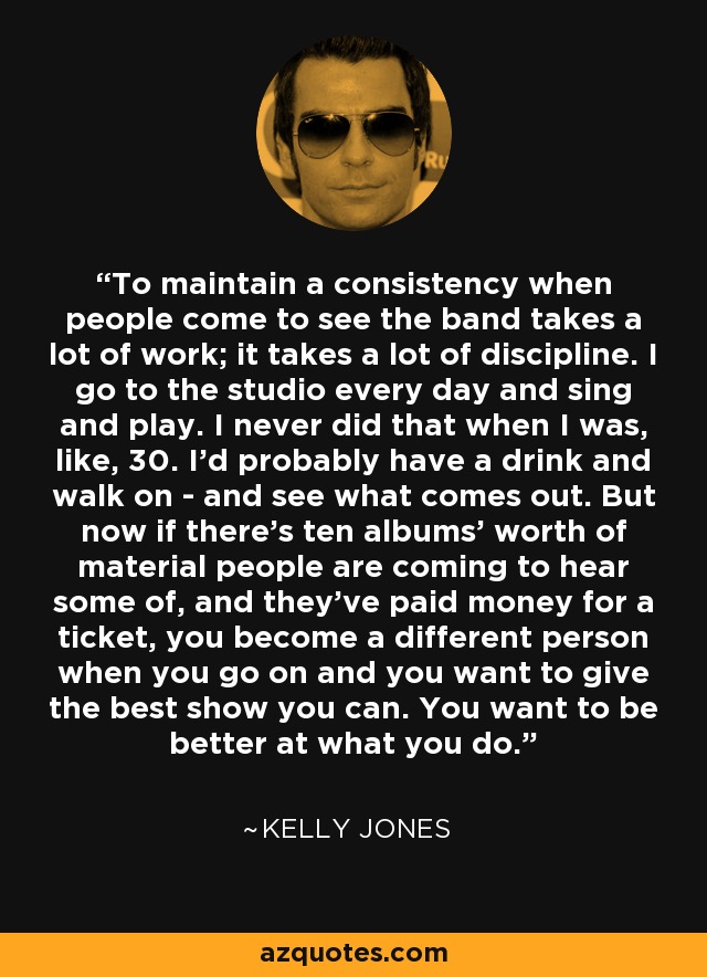 To maintain a consistency when people come to see the band takes a lot of work; it takes a lot of discipline. I go to the studio every day and sing and play. I never did that when I was, like, 30. I'd probably have a drink and walk on - and see what comes out. But now if there's ten albums' worth of material people are coming to hear some of, and they've paid money for a ticket, you become a different person when you go on and you want to give the best show you can. You want to be better at what you do. - Kelly Jones