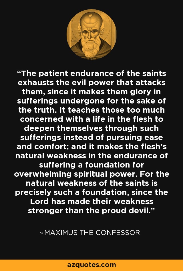 The patient endurance of the saints exhausts the evil power that attacks them, since it makes them glory in sufferings undergone for the sake of the truth. It teaches those too much concerned with a life in the flesh to deepen themselves through such sufferings instead of pursuing ease and comfort; and it makes the flesh's natural weakness in the endurance of suffering a foundation for overwhelming spiritual power. For the natural weakness of the saints is precisely such a foundation, since the Lord has made their weakness stronger than the proud devil. - Maximus the Confessor