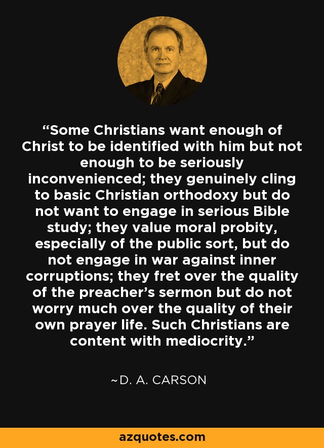 Some Christians want enough of Christ to be identified with him but not enough to be seriously inconvenienced; they genuinely cling to basic Christian orthodoxy but do not want to engage in serious Bible study; they value moral probity, especially of the public sort, but do not engage in war against inner corruptions; they fret over the quality of the preacher's sermon but do not worry much over the quality of their own prayer life. Such Christians are content with mediocrity. - D. A. Carson