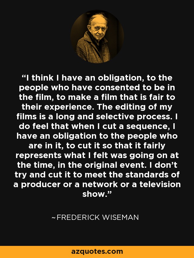 I think I have an obligation, to the people who have consented to be in the film, to make a film that is fair to their experience. The editing of my films is a long and selective process. I do feel that when I cut a sequence, I have an obligation to the people who are in it, to cut it so that it fairly represents what I felt was going on at the time, in the original event. I don't try and cut it to meet the standards of a producer or a network or a television show. - Frederick Wiseman