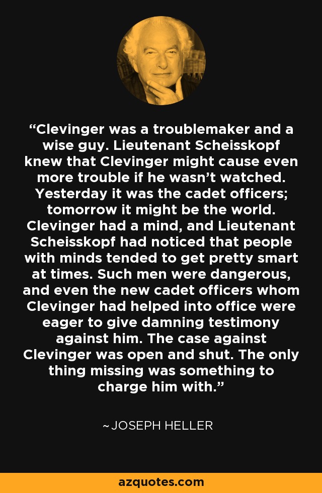 Clevinger was a troublemaker and a wise guy. Lieutenant Scheisskopf knew that Clevinger might cause even more trouble if he wasn't watched. Yesterday it was the cadet officers; tomorrow it might be the world. Clevinger had a mind, and Lieutenant Scheisskopf had noticed that people with minds tended to get pretty smart at times. Such men were dangerous, and even the new cadet officers whom Clevinger had helped into office were eager to give damning testimony against him. The case against Clevinger was open and shut. The only thing missing was something to charge him with. - Joseph Heller