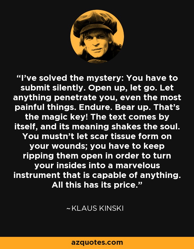I've solved the mystery: You have to submit silently. Open up, let go. Let anything penetrate you, even the most painful things. Endure. Bear up. That's the magic key! The text comes by itself, and its meaning shakes the soul. You mustn't let scar tissue form on your wounds; you have to keep ripping them open in order to turn your insides into a marvelous instrument that is capable of anything. All this has its price. - Klaus Kinski