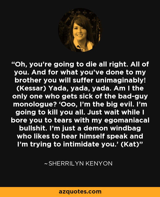 Oh, you’re going to die all right. All of you. And for what you’ve done to my brother you will suffer unimaginably! (Kessar) Yada, yada, yada. Am I the only one who gets sick of the bad-guy monologue? ‘Ooo, I’m the big evil. I’m going to kill you all. Just wait while I bore you to tears with my egomaniacal bullshit. I’m just a demon windbag who likes to hear himself speak and I’m trying to intimidate you.' (Kat) - Sherrilyn Kenyon