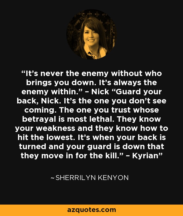 It’s never the enemy without who brings you down. It’s always the enemy within.” – Nick “Guard your back, Nick. It’s the one you don’t see coming. The one you trust whose betrayal is most lethal. They know your weakness and they know how to hit the lowest. It’s when your back is turned and your guard is down that they move in for the kill.” – Kyrian - Sherrilyn Kenyon