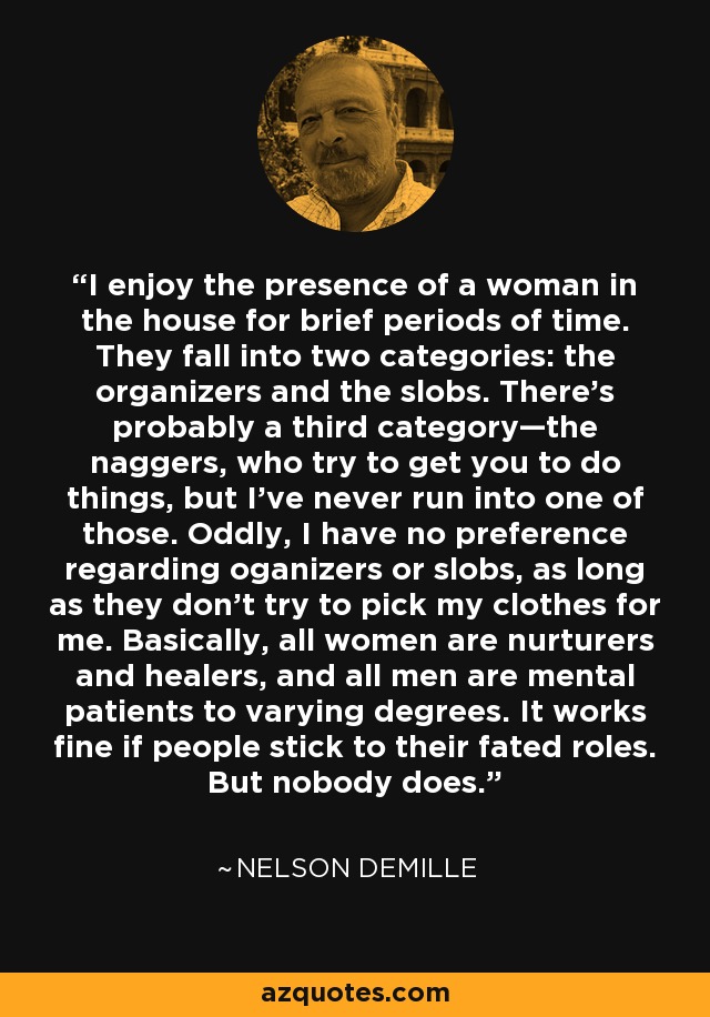 I enjoy the presence of a woman in the house for brief periods of time. They fall into two categories: the organizers and the slobs. There’s probably a third category—the naggers, who try to get you to do things, but I’ve never run into one of those. Oddly, I have no preference regarding oganizers or slobs, as long as they don’t try to pick my clothes for me. Basically, all women are nurturers and healers, and all men are mental patients to varying degrees. It works fine if people stick to their fated roles. But nobody does. - Nelson DeMille