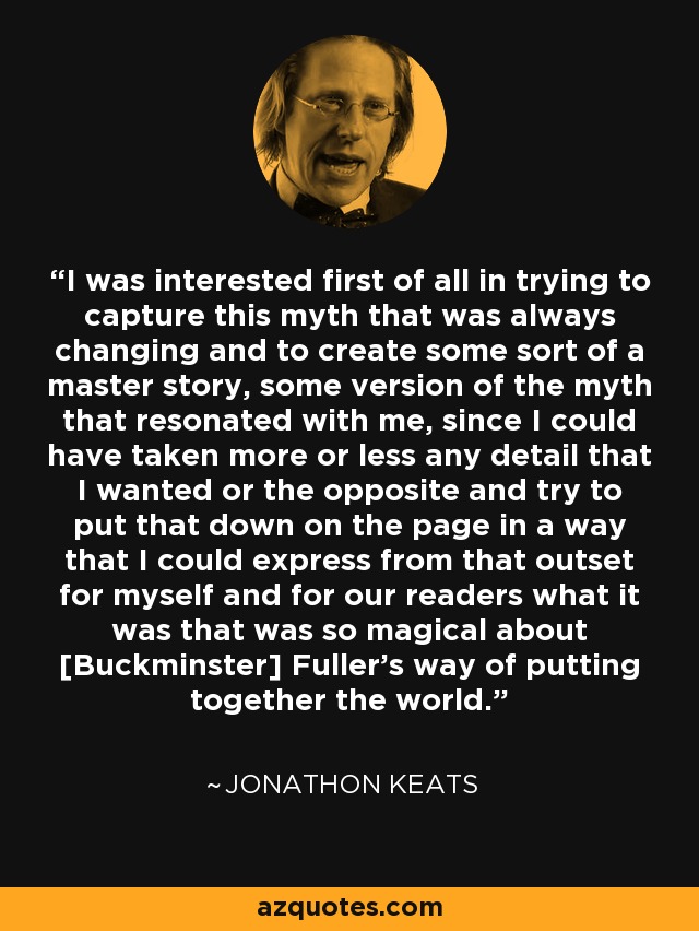 I was interested first of all in trying to capture this myth that was always changing and to create some sort of a master story, some version of the myth that resonated with me, since I could have taken more or less any detail that I wanted or the opposite and try to put that down on the page in a way that I could express from that outset for myself and for our readers what it was that was so magical about [Buckminster] Fuller's way of putting together the world. - Jonathon Keats