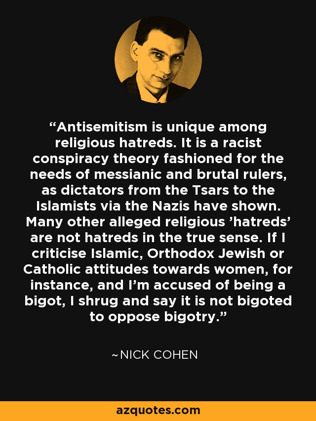 Antisemitism is unique among religious hatreds. It is a racist conspiracy theory fashioned for the needs of messianic and brutal rulers, as dictators from the Tsars to the Islamists via the Nazis have shown. Many other alleged religious 'hatreds' are not hatreds in the true sense. If I criticise Islamic, Orthodox Jewish or Catholic attitudes towards women, for instance, and I'm accused of being a bigot, I shrug and say it is not bigoted to oppose bigotry. - Nick Cohen