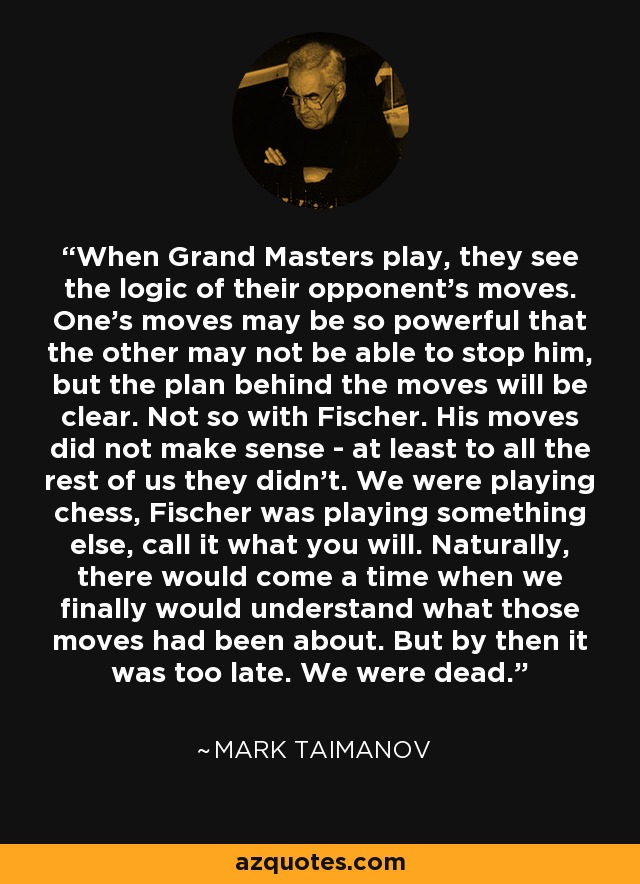 When Grand Masters play, they see the logic of their opponent's moves. One's moves may be so powerful that the other may not be able to stop him, but the plan behind the moves will be clear. Not so with Fischer. His moves did not make sense - at least to all the rest of us they didn't. We were playing chess, Fischer was playing something else, call it what you will. Naturally, there would come a time when we finally would understand what those moves had been about. But by then it was too late. We were dead. - Mark Taimanov