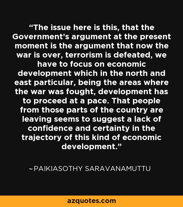 The issue here is this, that the Government's argument at the present moment is the argument that now the war is over, terrorism is defeated, we have to focus on economic development which in the north and east particular, being the areas where the war was fought, development has to proceed at a pace. That people from those parts of the country are leaving seems to suggest a lack of confidence and certainty in the trajectory of this kind of economic development. - Paikiasothy Saravanamuttu