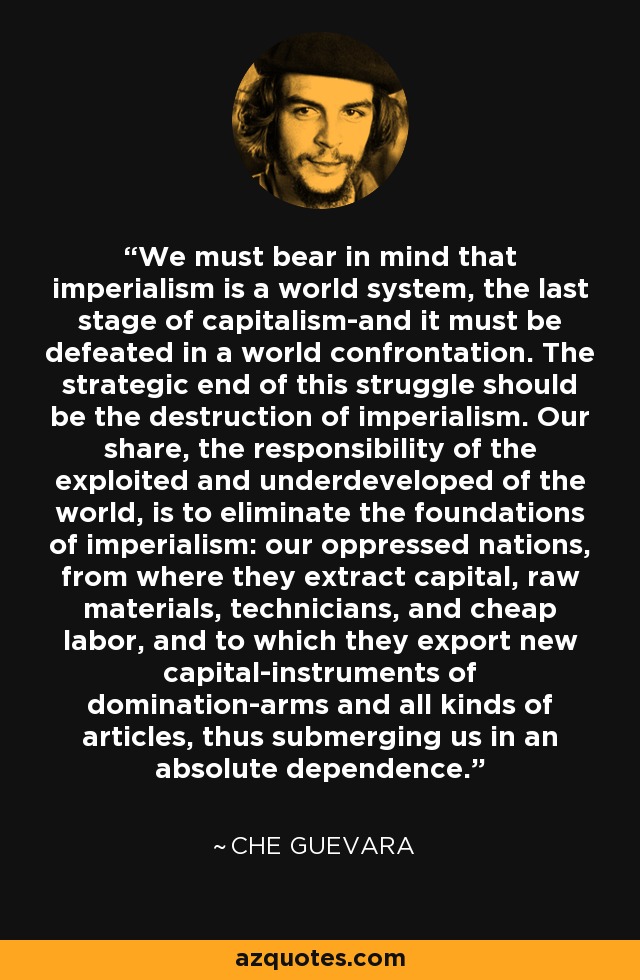 We must bear in mind that imperialism is a world system, the last stage of capitalism-and it must be defeated in a world confrontation. The strategic end of this struggle should be the destruction of imperialism. Our share, the responsibility of the exploited and underdeveloped of the world, is to eliminate the foundations of imperialism: our oppressed nations, from where they extract capital, raw materials, technicians, and cheap labor, and to which they export new capital-instruments of domination-arms and all kinds of articles, thus submerging us in an absolute dependence. - Che Guevara