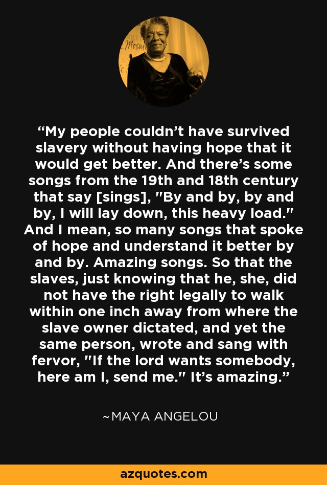 My people couldn't have survived slavery without having hope that it would get better. And there's some songs from the 19th and 18th century that say [sings], 