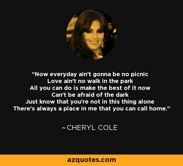 Now everyday ain't gonna be no picnic Love ain't no walk in the park All you can do is make the best of it now Can't be afraid of the dark Just know that you're not in this thing alone There's always a place in me that you can call home. - Cheryl Cole