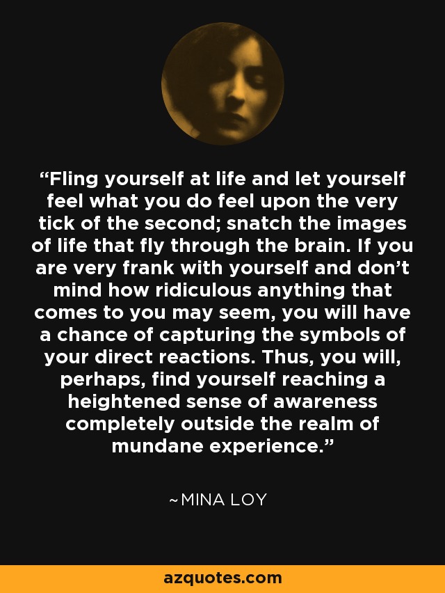 Fling yourself at life and let yourself feel what you do feel upon the very tick of the second; snatch the images of life that fly through the brain. If you are very frank with yourself and don't mind how ridiculous anything that comes to you may seem, you will have a chance of capturing the symbols of your direct reactions. Thus, you will, perhaps, find yourself reaching a heightened sense of awareness completely outside the realm of mundane experience. - Mina Loy