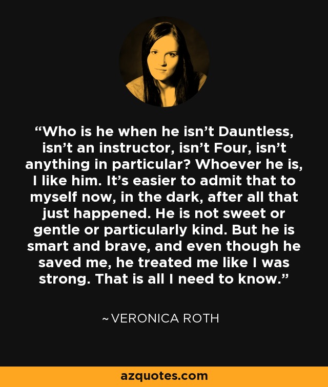 Who is he when he isn't Dauntless, isn't an instructor, isn't Four, isn't anything in particular? Whoever he is, I like him. It's easier to admit that to myself now, in the dark, after all that just happened. He is not sweet or gentle or particularly kind. But he is smart and brave, and even though he saved me, he treated me like I was strong. That is all I need to know. - Veronica Roth