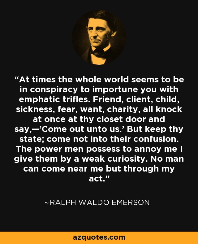 At times the whole world seems to be in conspiracy to importune you with emphatic trifles. Friend, client, child, sickness, fear, want, charity, all knock at once at thy closet door and say,—'Come out unto us.' But keep thy state; come not into their confusion. The power men possess to annoy me I give them by a weak curiosity. No man can come near me but through my act. - Ralph Waldo Emerson