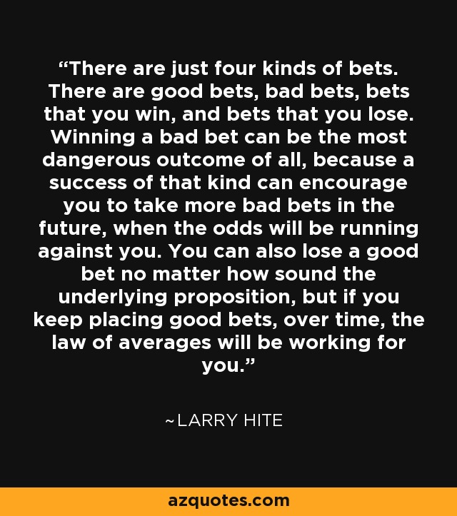 There are just four kinds of bets. There are good bets, bad bets, bets that you win, and bets that you lose. Winning a bad bet can be the most dangerous outcome of all, because a success of that kind can encourage you to take more bad bets in the future, when the odds will be running against you. You can also lose a good bet no matter how sound the underlying proposition, but if you keep placing good bets, over time, the law of averages will be working for you. - Larry Hite