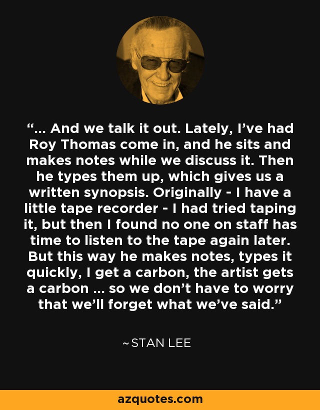 ... And we talk it out. Lately, I've had Roy Thomas come in, and he sits and makes notes while we discuss it. Then he types them up, which gives us a written synopsis. Originally - I have a little tape recorder - I had tried taping it, but then I found no one on staff has time to listen to the tape again later. But this way he makes notes, types it quickly, I get a carbon, the artist gets a carbon ... so we don't have to worry that we'll forget what we've said. - Stan Lee