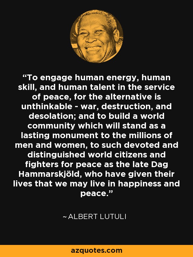 To engage human energy, human skill, and human talent in the service of peace, for the alternative is unthinkable - war, destruction, and desolation; and to build a world community which will stand as a lasting monument to the millions of men and women, to such devoted and distinguished world citizens and fighters for peace as the late Dag Hammarskjöld, who have given their lives that we may live in happiness and peace. - Albert Lutuli