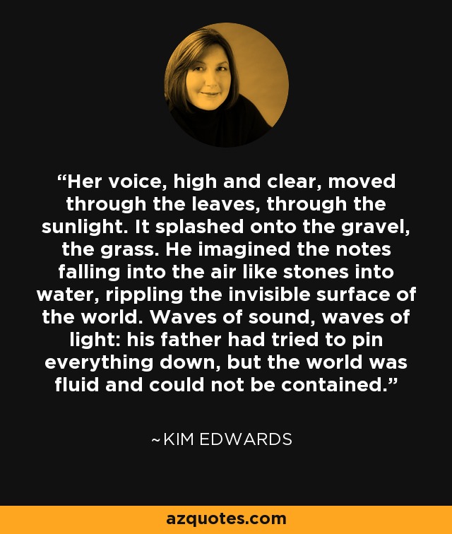 Her voice, high and clear, moved through the leaves, through the sunlight. It splashed onto the gravel, the grass. He imagined the notes falling into the air like stones into water, rippling the invisible surface of the world. Waves of sound, waves of light: his father had tried to pin everything down, but the world was fluid and could not be contained. - Kim Edwards