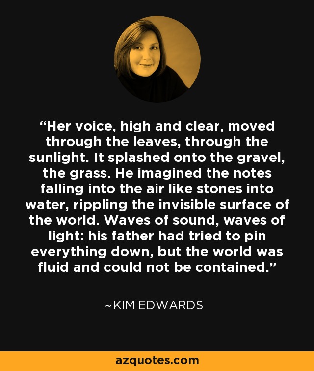 Her voice, high and clear, moved through the leaves, through the sunlight. It splashed onto the gravel, the grass. He imagined the notes falling into the air like stones into water, rippling the invisible surface of the world. Waves of sound, waves of light: his father had tried to pin everything down, but the world was fluid and could not be contained. - Kim Edwards