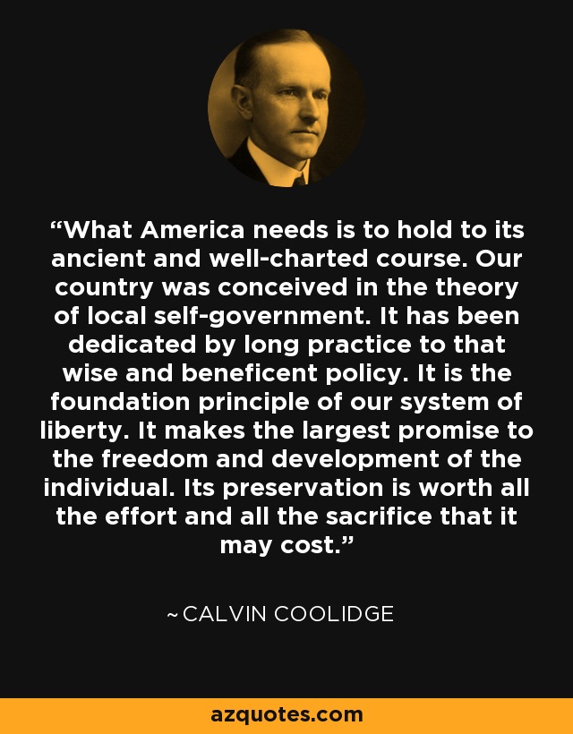 What America needs is to hold to its ancient and well-charted course. Our country was conceived in the theory of local self-government. It has been dedicated by long practice to that wise and beneficent policy. It is the foundation principle of our system of liberty. It makes the largest promise to the freedom and development of the individual. Its preservation is worth all the effort and all the sacrifice that it may cost. - Calvin Coolidge