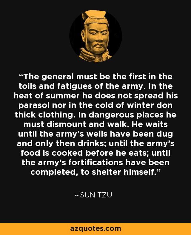 The general must be the first in the toils and fatigues of the army. In the heat of summer he does not spread his parasol nor in the cold of winter don thick clothing. In dangerous places he must dismount and walk. He waits until the army's wells have been dug and only then drinks; until the army's food is cooked before he eats; until the army's fortifications have been completed, to shelter himself. - Sun Tzu