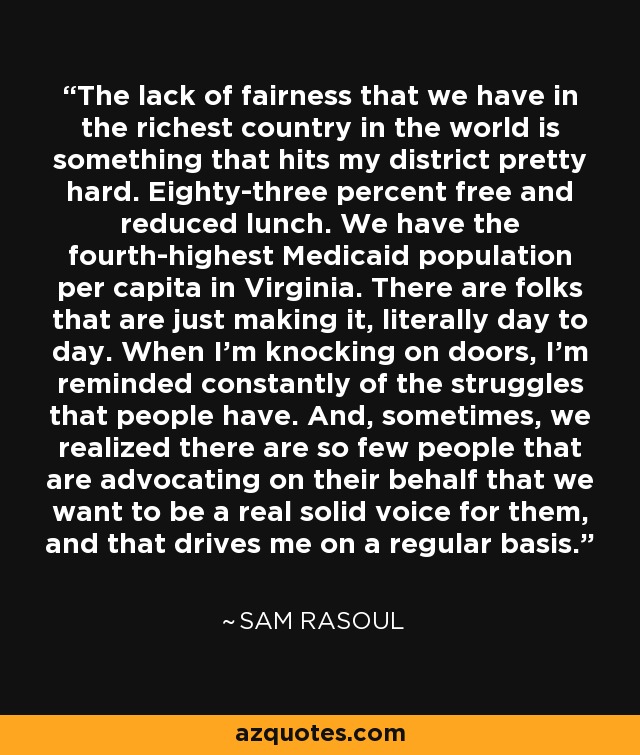 The lack of fairness that we have in the richest country in the world is something that hits my district pretty hard. Eighty-three percent free and reduced lunch. We have the fourth-highest Medicaid population per capita in Virginia. There are folks that are just making it, literally day to day. When I'm knocking on doors, I'm reminded constantly of the struggles that people have. And, sometimes, we realized there are so few people that are advocating on their behalf that we want to be a real solid voice for them, and that drives me on a regular basis. - Sam Rasoul