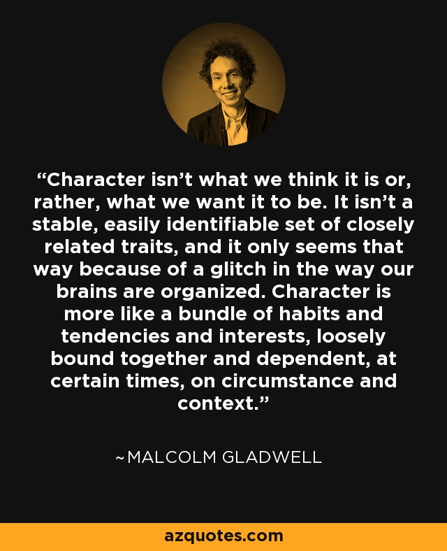 Character isn't what we think it is or, rather, what we want it to be. It isn't a stable, easily identifiable set of closely related traits, and it only seems that way because of a glitch in the way our brains are organized. Character is more like a bundle of habits and tendencies and interests, loosely bound together and dependent, at certain times, on circumstance and context. - Malcolm Gladwell