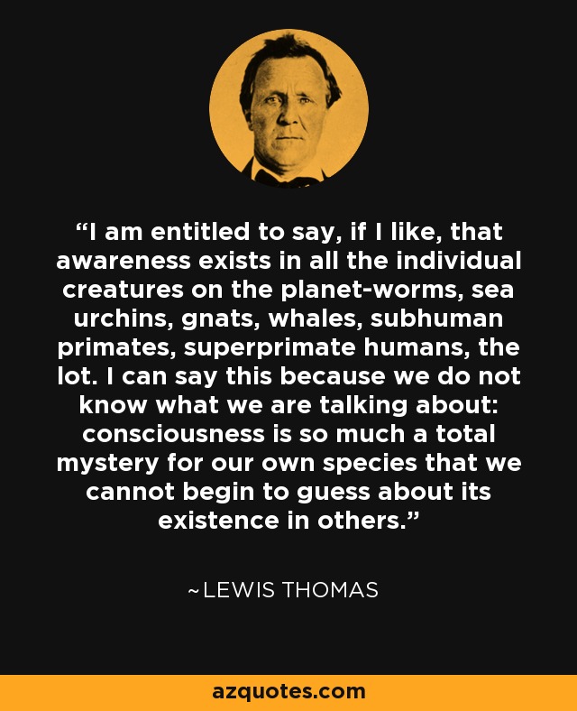 I am entitled to say, if I like, that awareness exists in all the individual creatures on the planet-worms, sea urchins, gnats, whales, subhuman primates, superprimate humans, the lot. I can say this because we do not know what we are talking about: consciousness is so much a total mystery for our own species that we cannot begin to guess about its existence in others. - Lewis Thomas