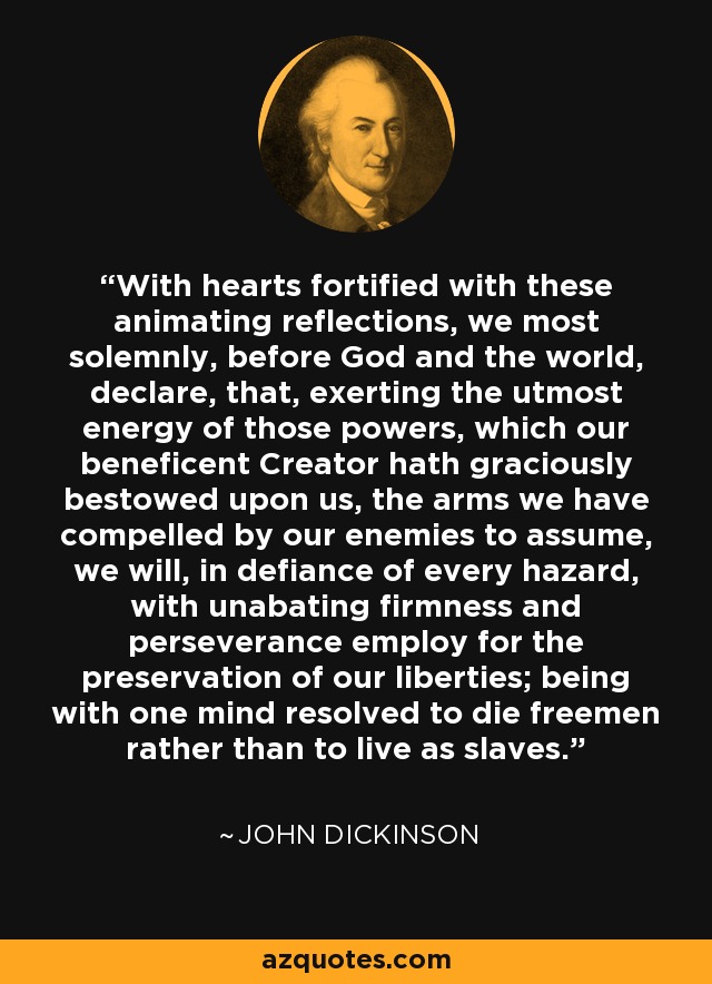 With hearts fortified with these animating reflections, we most solemnly, before God and the world, declare, that, exerting the utmost energy of those powers, which our beneficent Creator hath graciously bestowed upon us, the arms we have compelled by our enemies to assume, we will, in defiance of every hazard, with unabating firmness and perseverance employ for the preservation of our liberties; being with one mind resolved to die freemen rather than to live as slaves. - John Dickinson