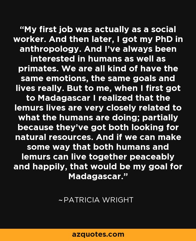 My first job was actually as a social worker. And then later, I got my PhD in anthropology. And I've always been interested in humans as well as primates. We are all kind of have the same emotions, the same goals and lives really. But to me, when I first got to Madagascar I realized that the lemurs lives are very closely related to what the humans are doing; partially because they've got both looking for natural resources. And if we can make some way that both humans and lemurs can live together peaceably and happily, that would be my goal for Madagascar. - Patricia Wright