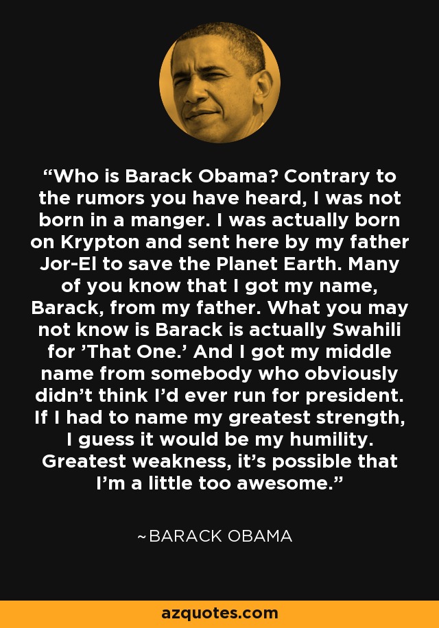 Who is Barack Obama? Contrary to the rumors you have heard, I was not born in a manger. I was actually born on Krypton and sent here by my father Jor-El to save the Planet Earth. Many of you know that I got my name, Barack, from my father. What you may not know is Barack is actually Swahili for 'That One.' And I got my middle name from somebody who obviously didn't think I'd ever run for president. If I had to name my greatest strength, I guess it would be my humility. Greatest weakness, it's possible that I'm a little too awesome. - Barack Obama