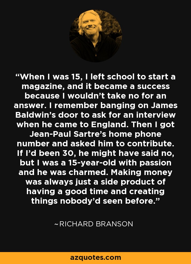 When I was 15, I left school to start a magazine, and it became a success because I wouldn't take no for an answer. I remember banging on James Baldwin's door to ask for an interview when he came to England. Then I got Jean-Paul Sartre's home phone number and asked him to contribute. If I'd been 30, he might have said no, but I was a 15-year-old with passion and he was charmed. Making money was always just a side product of having a good time and creating things nobody'd seen before. - Richard Branson