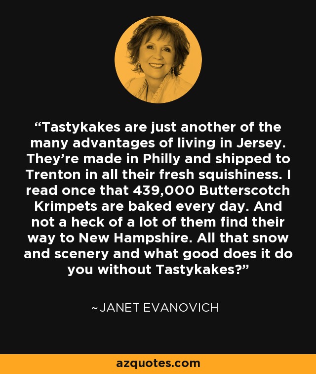 Tastykakes are just another of the many advantages of living in Jersey. They’re made in Philly and shipped to Trenton in all their fresh squishiness. I read once that 439,000 Butterscotch Krimpets are baked every day. And not a heck of a lot of them find their way to New Hampshire. All that snow and scenery and what good does it do you without Tastykakes? - Janet Evanovich