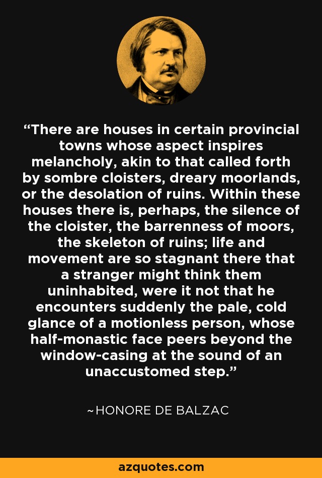 There are houses in certain provincial towns whose aspect inspires melancholy, akin to that called forth by sombre cloisters, dreary moorlands, or the desolation of ruins. Within these houses there is, perhaps, the silence of the cloister, the barrenness of moors, the skeleton of ruins; life and movement are so stagnant there that a stranger might think them uninhabited, were it not that he encounters suddenly the pale, cold glance of a motionless person, whose half-monastic face peers beyond the window-casing at the sound of an unaccustomed step. - Honore de Balzac