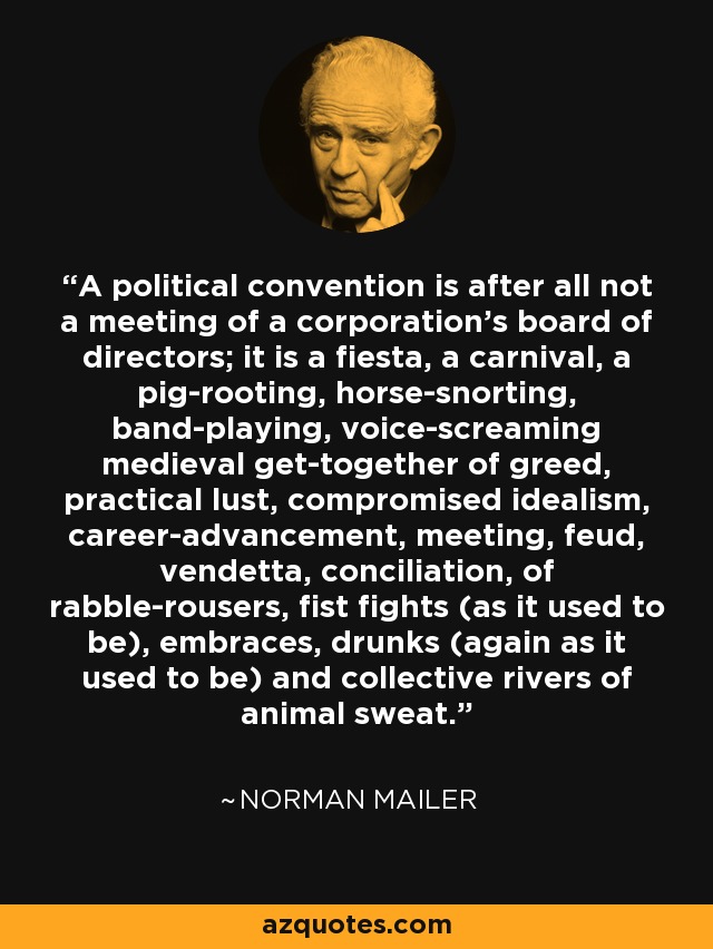 A political convention is after all not a meeting of a corporation's board of directors; it is a fiesta, a carnival, a pig-rooting, horse-snorting, band-playing, voice-screaming medieval get-together of greed, practical lust, compromised idealism, career-advancement, meeting, feud, vendetta, conciliation, of rabble-rousers, fist fights (as it used to be), embraces, drunks (again as it used to be) and collective rivers of animal sweat. - Norman Mailer