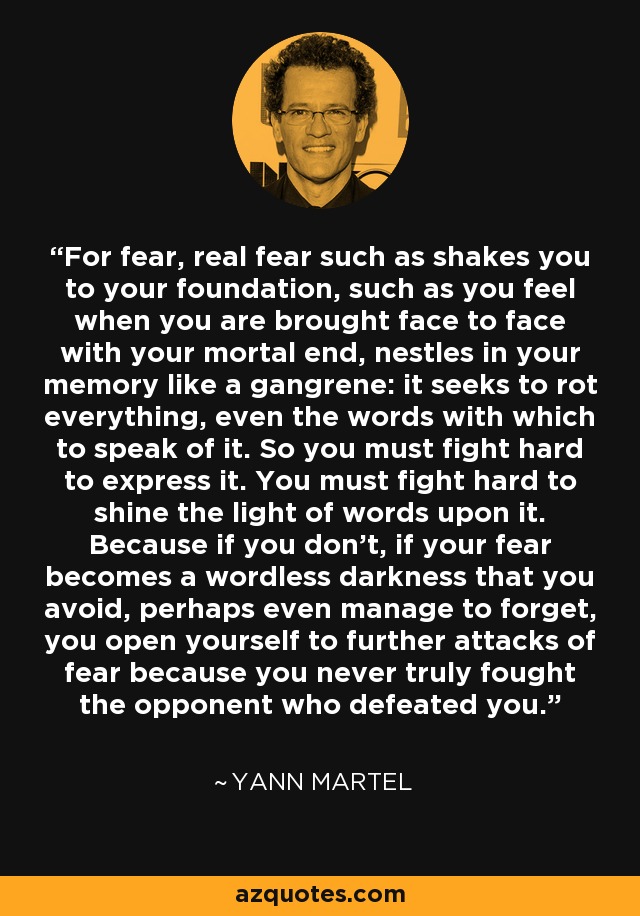 For fear, real fear such as shakes you to your foundation, such as you feel when you are brought face to face with your mortal end, nestles in your memory like a gangrene: it seeks to rot everything, even the words with which to speak of it. So you must fight hard to express it. You must fight hard to shine the light of words upon it. Because if you don't, if your fear becomes a wordless darkness that you avoid, perhaps even manage to forget, you open yourself to further attacks of fear because you never truly fought the opponent who defeated you. - Yann Martel