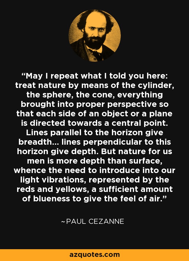 May I repeat what I told you here: treat nature by means of the cylinder, the sphere, the cone, everything brought into proper perspective so that each side of an object or a plane is directed towards a central point. Lines parallel to the horizon give breadth... lines perpendicular to this horizon give depth. But nature for us men is more depth than surface, whence the need to introduce into our light vibrations, represented by the reds and yellows, a sufficient amount of blueness to give the feel of air. - Paul Cezanne