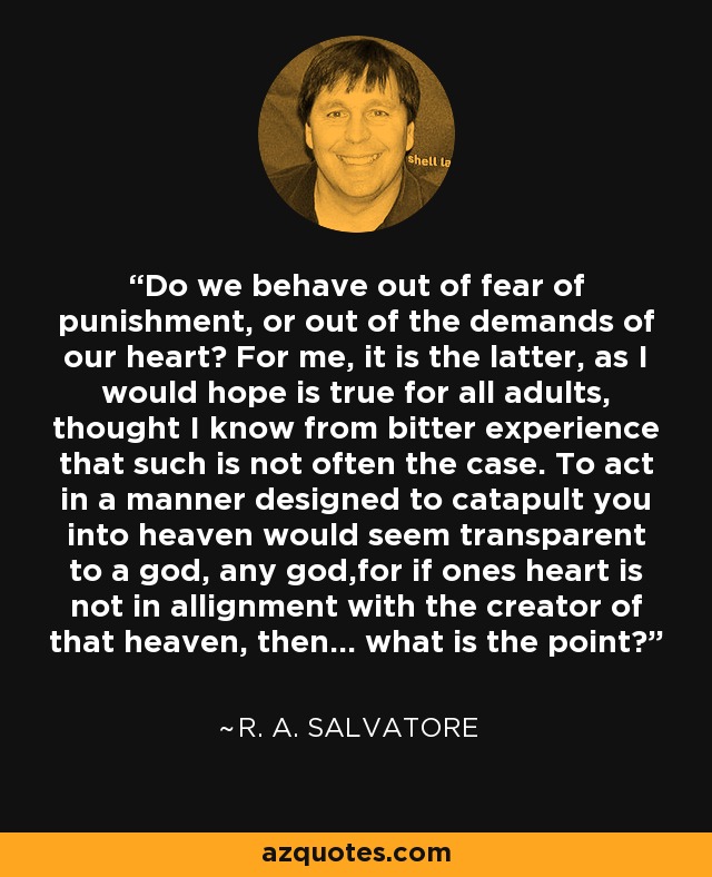 Do we behave out of fear of punishment, or out of the demands of our heart? For me, it is the latter, as I would hope is true for all adults, thought I know from bitter experience that such is not often the case. To act in a manner designed to catapult you into heaven would seem transparent to a god, any god,for if ones heart is not in allignment with the creator of that heaven, then... what is the point? - R. A. Salvatore