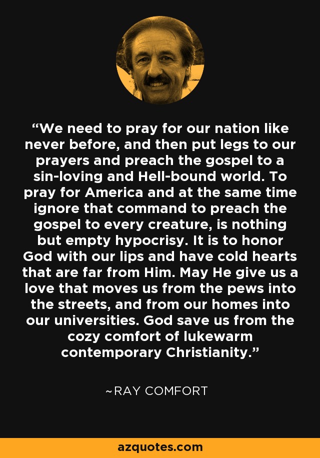 We need to pray for our nation like never before, and then put legs to our prayers and preach the gospel to a sin-loving and Hell-bound world. To pray for America and at the same time ignore that command to preach the gospel to every creature, is nothing but empty hypocrisy. It is to honor God with our lips and have cold hearts that are far from Him. May He give us a love that moves us from the pews into the streets, and from our homes into our universities. God save us from the cozy comfort of lukewarm contemporary Christianity. - Ray Comfort