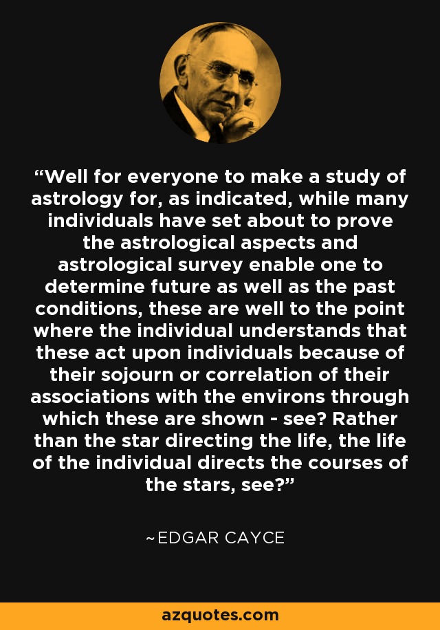 Well for everyone to make a study of astrology for, as indicated, while many individuals have set about to prove the astrological aspects and astrological survey enable one to determine future as well as the past conditions, these are well to the point where the individual understands that these act upon individuals because of their sojourn or correlation of their associations with the environs through which these are shown - see? Rather than the star directing the life, the life of the individual directs the courses of the stars, see? - Edgar Cayce Well for everyone to make a study of astrology for, as indicated, while many individuals have set about to prove the astrological aspects and astrological survey enable one to determine future as well as the past conditions, these are well to the point where the individual understands that these act upon individuals because of their sojourn or correlation of their associations with the environs through which these are shown - see? Rather than the star directing the life, the life of the individual directs the courses of the stars, see? - Edgar Cayce