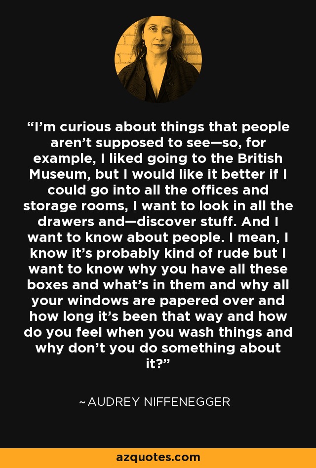 I’m curious about things that people aren’t supposed to see—so, for example, I liked going to the British Museum, but I would like it better if I could go into all the offices and storage rooms, I want to look in all the drawers and—discover stuff. And I want to know about people. I mean, I know it’s probably kind of rude but I want to know why you have all these boxes and what’s in them and why all your windows are papered over and how long it’s been that way and how do you feel when you wash things and why don’t you do something about it? - Audrey Niffenegger