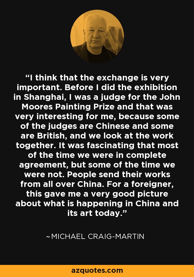 I think that the exchange is very important. Before I did the exhibition in Shanghai, I was a judge for the John Moores Painting Prize and that was very interesting for me, because some of the judges are Chinese and some are British, and we look at the work together. It was fascinating that most of the time we were in complete agreement, but some of the time we were not. People send their works from all over China. For a foreigner, this gave me a very good picture about what is happening in China and its art today. - Michael Craig-Martin