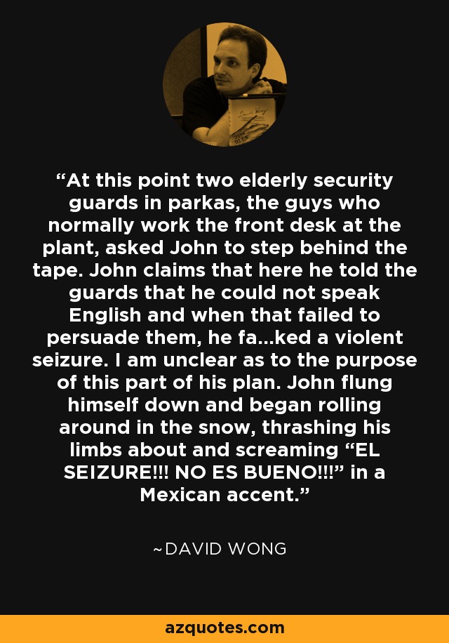 At this point two elderly security guards in parkas, the guys who normally work the front desk at the plant, asked John to step behind the tape. John claims that here he told the guards that he could not speak English and when that failed to persuade them, he fa...ked a violent seizure. I am unclear as to the purpose of this part of his plan. John flung himself down and began rolling around in the snow, thrashing his limbs about and screaming “EL SEIZURE!!! NO ES BUENO!!!” in a Mexican accent. - David Wong