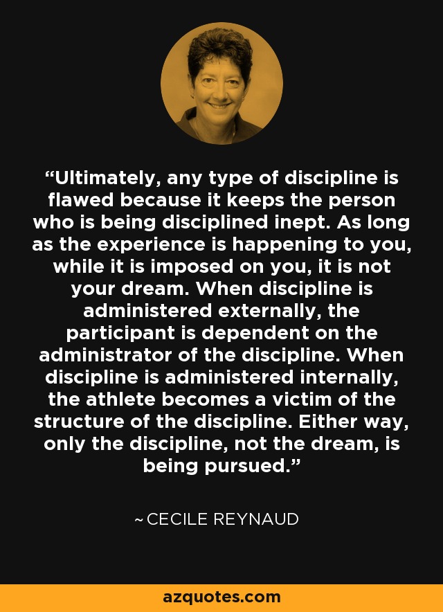 Ultimately, any type of discipline is flawed because it keeps the person who is being disciplined inept. As long as the experience is happening to you, while it is imposed on you, it is not your dream. When discipline is administered externally, the participant is dependent on the administrator of the discipline. When discipline is administered internally, the athlete becomes a victim of the structure of the discipline. Either way, only the discipline, not the dream, is being pursued. - Cecile Reynaud