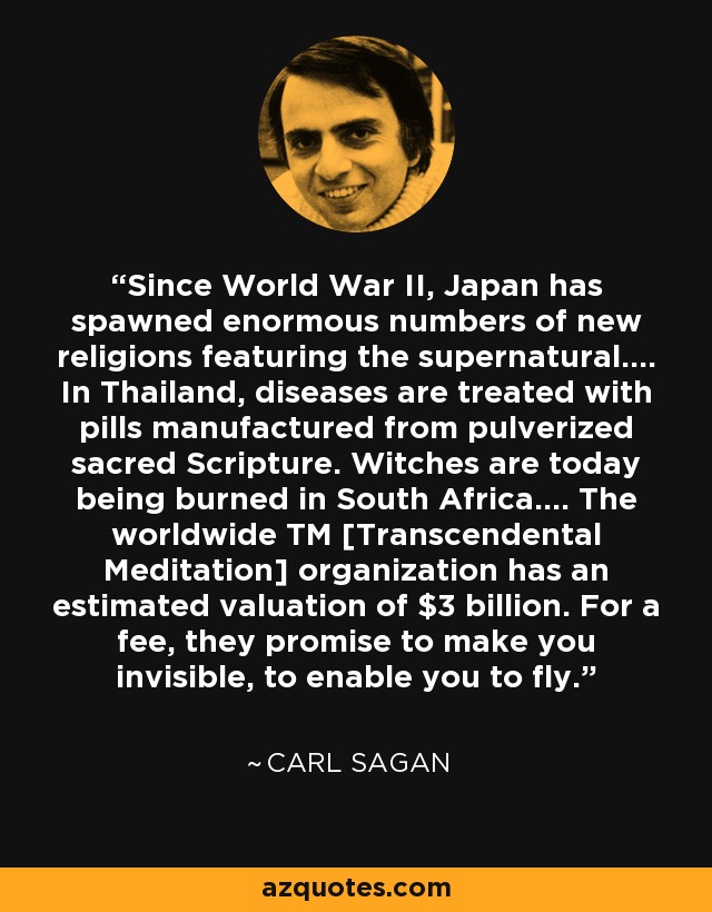 Since World War II, Japan has spawned enormous numbers of new religions featuring the supernatural.... In Thailand, diseases are treated with pills manufactured from pulverized sacred Scripture. Witches are today being burned in South Africa.... The worldwide TM [Transcendental Meditation] organization has an estimated valuation of $3 billion. For a fee, they promise to make you invisible, to enable you to fly. - Carl Sagan