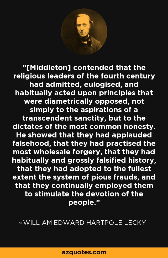 [Middleton] contended that the religious leaders of the fourth century had admitted, eulogised, and habitually acted upon principles that were diametrically opposed, not simply to the aspirations of a transcendent sanctity, but to the dictates of the most common honesty. He showed that they had applauded falsehood, that they had practised the most wholesale forgery, that they had habitually and grossly falsified history, that they had adopted to the fullest extent the system of pious frauds, and that they continually employed them to stimulate the devotion of the people. - William Edward Hartpole Lecky